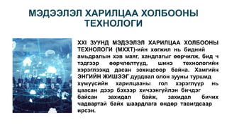 МЭДЭЭЛЭЛ ХАРИЛЦАА ХОЛБООНЫ
ТЕХНОЛОГИ
XXI ЗУУНД МЭДЭЭЛЭЛ ХАРИЛЦАА ХОЛБООНЫ
ТЕХНОЛОГИ (МХХТ)-ийн хөгжил нь бидний
амьдралын хэв маяг, хандлагыг өөрчилж, бид ч
тэдгээр өөрчлөлтүүд, шинэ технологийн
хэрэглээнд дасан зохицсоор байна. Хамгийн
ЭНГИЙН ЖИШЭЭГ дурдвал олон зууны туршид
хүмүүсийн харилцааны гол хэрэглүүр нь
цаасан дээр бэхээр хичээнгүйлэн бичдэг
байсан захидал байж, захидал бичих
чадвартай байх шаардлага өндөр тавигдсаар
ирсэн.
 