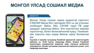 МОНГОЛ УЛСАД СОШИАЛ МЕДИА
МАНАЙ УЛС
Монгол Улсад сошиал медиа идэвхитэй хэрэглэгч
2’456’000 байгаа бол тэдгээрийн 95% нь гар утаснаас
холбогддог байна. Мөн 270’000 гаруй FB page
удирддаг админууд байна. Энэ үзүүлэлтээс харахад
хэрэглэгчид, болон бизнесийнхэний хувьд Facebook-
ийн хэрэглээ маш өндөр байгааг харах боломжтой
юм.
Сүүлийн 3 жилийн хугацаанд Facebook идэвхитэй хэрэглэгчдийн
дийлэнх нь 18-34 насны залуучууд байна. Хүмүүс Facebook
хэрэглэхдээ сонирхолтой мэдээлэл авах, танилын холбоогоо
нэмэгдүүлэх, богино хугацаанд хэрэгцээтэй мэдээлэл унших, үзэх
байдлаар ашигладаг.
 