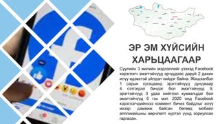 Сүүлийн 3 жилийн мэдээллийг үзэхэд Facebook
хэрэглэгч эмэгтэйчүүд эрчүүдээс даруй 2 дахин
илүү идэвхтэй үйлдэл хийдэг байна. Жишээлбэл
1 сарын хугацаанд эрэгтэйчүүд дунджаар
4 сэтгэгдэл бичдэг бол эмэгтэйчүүд 9,
эрэгтэйчүүд 3 удаа нийтлэл хуваалцдаг бол
эмэгтэйчүүд 6 гэх мэт. 2020 онд Facebook
хэрэглэгчдийнхээ коммент бичих байдлыг илүү
ихээр дэмжиж байсан бөгөөд мобайл
аппликейшны өөрчлөлт хүртэл үүнд зориулсан
гаргасан.
ЭР ЭМ ХҮЙСИЙН
ХАРЬЦААГААР
 
