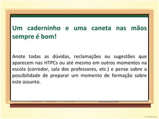 Um caderninho e uma caneta nas mãos sempre é bom! Anote todas as dúvidas, reclamações ou sugestões que aparecem nas HTPCs ou até mesmo em outros momentos na escola (corredor, sala dos professores, etc.) e pense sobre a possibilidade de preparar um momento de formação sobre este assunto. 