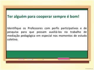 Ter alguém para cooperar sempre é bom! Identifique os Professores com perfis participativos e de pesquisa para que possam auxiliá-los no trabalho de mediação pedagógica em especial nos momentos de estudo coletivo. 