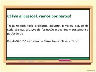 Calma aí pessoal, vamos por partes! Trabalhe com cada problema, assunto, tema ou estudo de cada vez nos espaços de formação e eventos – contemple a pauta do dia  Dia do SARESP na Escola ou Conselho de Classe e Série? 