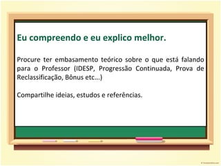 Eu compreendo e eu explico melhor. Procure ter embasamento teórico sobre o que está falando para o Professor (IDESP, Progressão Continuada, Prova de Reclassificação, Bônus etc...) Compartilhe ideias, estudos e referências.  
