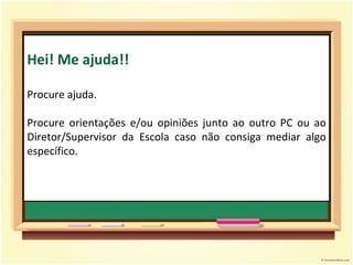 Hei! Me ajuda!! Procure ajuda. Procure orientações e/ou opiniões junto ao outro PC ou ao Diretor/Supervisor da Escola caso não consiga mediar algo específico. 