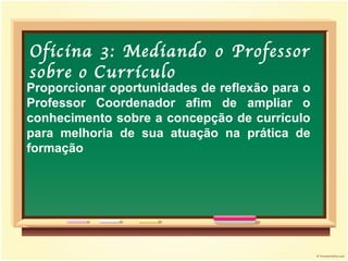 Proporcionar oportunidades de reflexão para o Professor Coordenador afim de ampliar o conhecimento sobre a concepção de currículo para melhoria de sua atuação na prática de formação Oficina 3: Mediando o Professor sobre o Currículo 
