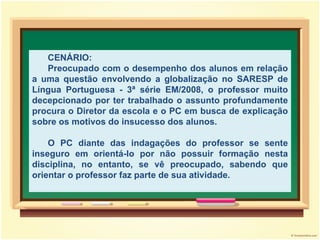 CENÁRIO: Preocupado com o desempenho dos alunos em relação a uma questão envolvendo a globalização no SARESP de Língua Portuguesa - 3ª série EM/2008, o professor muito decepcionado por ter trabalhado o assunto profundamente procura o Diretor da escola e o PC em busca de explicação sobre os motivos do insucesso dos alunos. O PC diante das indagações do professor se sente inseguro em orientá-lo por não possuir formação nesta disciplina, no entanto, se vê preocupado, sabendo que orientar o professor faz parte de sua atividade. 