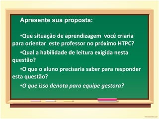 Apresente sua proposta: Que situação de aprendizagem  você criaria para orientar  este professor no próximo HTPC? Qual a habilidade de leitura exigida nesta questão?  O que o aluno precisaria saber para responder esta questão? O que isso denota para equipe gestora? 