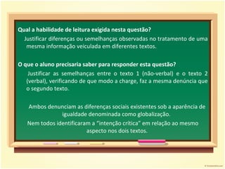Qual a habilidade de leitura exigida nesta questão? Justificar diferenças ou semelhanças observadas no tratamento de uma mesma informação veiculada em diferentes textos. O que o aluno precisaria saber para responder esta questão? Justificar as semelhanças entre o texto 1 (não-verbal) e o texto 2 (verbal), verificando de que modo a charge, faz a mesma denúncia que o segundo texto.  Ambos denunciam as diferenças sociais existentes sob a aparência de igualdade denominada como globalização.  Nem todos identificaram a “intenção crítica” em relação ao mesmo aspecto nos dois textos. 