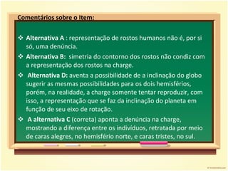 Comentários sobre o Item: Alternativa A  : representação de rostos humanos não é, por si só, uma denúncia. Alternativa B:  simetria do contorno dos rostos não condiz com a representação dos rostos na charge.  Alternativa D:  aventa a possibilidade de a inclinação do globo sugerir as mesmas possibilidades para os dois hemisférios, porém, na realidade, a charge somente tentar reproduzir, com isso, a representação que se faz da inclinação do planeta em função de seu eixo de rotação.  A alternativa C  (correta) aponta a denúncia na charge, mostrando a diferença entre os indivíduos, retratada por meio de caras alegres, no hemisfério norte, e caras tristes, no sul.  