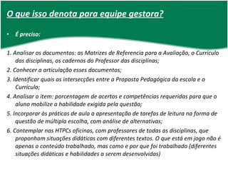 O que isso denota para equipe gestora? É preciso: 1. Analisar os documentos: as Matrizes de Referencia para a Avaliação, o Currículo das disciplinas, os cadernos do Professor das disciplinas; 2. Conhecer a articulação esses documentos; 3. Identificar quais as intersecções entre a Proposta Pedagógica da escola e o Currículo; 4. Analisar o item: porcentagem de acertos e competências requeridas para que o aluno mobilize a habilidade exigida pela questão; 5. Incorporar às práticas de aula a apresentação de tarefas de leitura na forma de questão de múltipla escolha, com análise de alternativas; 6. Contemplar nas HTPCs oficinas, com professores de todas as disciplinas, que proponham situações didáticas com diferentes textos. O que está em jogo não é apenas o conteúdo trabalhado, mas como e por que foi trabalhado (diferentes situações didáticas e habilidades a serem desenvolvidas) 