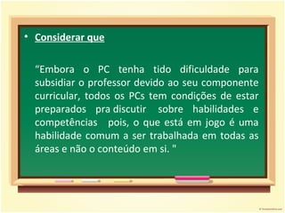Considerar que   “ Embora o PC tenha tido dificuldade para subsidiar o professor devido ao seu componente curricular, todos os PCs tem condições de estar preparados pra discutir  sobre habilidades e competências   pois, o que está em jogo é uma habilidade comum a ser trabalhada em todas as áreas e não o conteúdo em si. "   