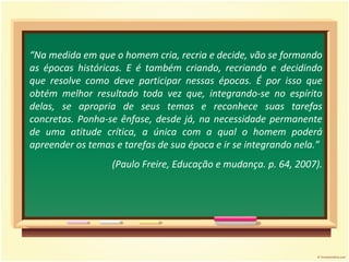 “ Na medida em que o homem cria, recria e decide, vão se formando as épocas históricas. E é também criando, recriando e decidindo que resolve como deve participar nessas épocas. É por isso que obtém melhor resultado toda vez que, integrando-se no espírito delas, se apropria de seus temas e reconhece suas tarefas concretas. Ponha-se ênfase, desde já, na necessidade permanente de uma atitude crítica, a única com a qual o homem poderá apreender os temas e tarefas de sua época e ir se integrando nela.”  (Paulo Freire, Educação e mudança. p. 64, 2007). 