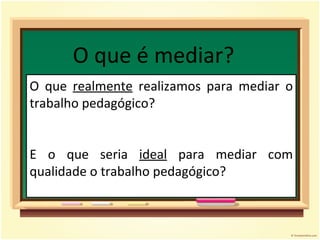 O que é mediar? O que  realmente  realizamos para mediar o trabalho pedagógico? E o que seria  ideal  para mediar com qualidade o trabalho pedagógico? 