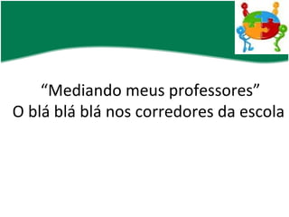 “ Mediando meus professores” O blá blá blá nos corredores da escola 