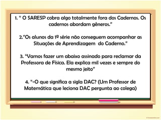 1. “ O SARESP cobra algo totalmente fora dos Cadernos. Os cadernos abordam gêneros.” 2.”Os alunos da 1ª série não conseguem acompanhar as Situações de Aprendizagem  do Caderno.” 3. “Vamos fazer um abaixo assinado para reclamar da Professora de Física. Ela explica mil vezes e sempre do mesmo jeito” 4. “-O que significa a sigla DAC? (Um Professor de Matemática que leciona DAC pergunta ao colega) 
