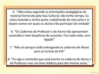 5. “-Não estou seguindo as orientações pedagógicas do material fornecido pela Itaú Cultural, não tenho tempo. Eu estou fazendo a minha parte, trabalhando do meu jeito e aí depois vamos ver quais os alunos irão participar de verdade” 6. “Os Cadernos do Professor e do Aluno não apresentam conteúdo e nem Sequência de assuntos. Fica tudo solto, sem ligação” 7. “Não sei porque estão entregando os cadernos do Aluno para as turmas da EJA” 8. “Eu sigo o conteúdo que está escrito no caderno do Aluno e do Professor mas uso livro didático para dar minhas aulas.” 