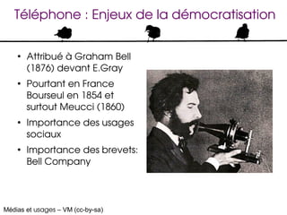 Téléphone : Enjeux de la démocratisation

    ●
        Attribué à Graham Bell 
        (1876) devant E.Gray
    ●
        Pourtant en France 
        Bourseul en 1854 et 
        surtout Meucci (1860)
    ●
        Importance des usages 
        sociaux
    ●
        Importance des brevets: 
        Bell Company




Médias et usages – VM (cc-by-sa)
 