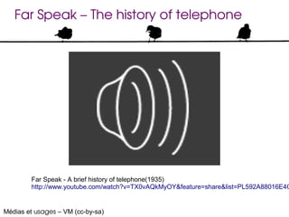 Far Speak – The history of telephone




        Far Speak - A brief history of telephone(1935)
        http://www.youtube.com/watch?v=TX0vAQkMyOY&feature=share&list=PL592A88016E4C


Médias et usages – VM (cc-by-sa)
 