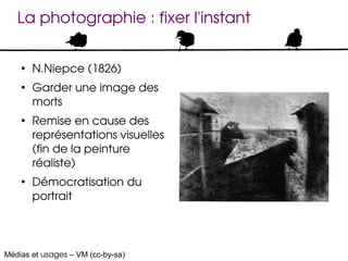 La photographie : fixer l'instant

    ●
        N.Niepce (1826)
    ●
        Garder une image des 
        morts
    ●
        Remise en cause des 
        représentations visuelles 
        (fin de la peinture 
        réaliste)
    ●
        Démocratisation du 
        portrait




Médias et usages – VM (cc-by-sa)
 