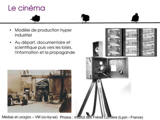 Le cinéma

    ●
        Modèle de production hyper 
        industriel
    ●
        Au départ, documentaire et 
        scientifique puis vers les loisirs, 
        l'information et la propagande




Médias et usages – VM (cc-by-sa) Photos : Institut des Frères Lumière (Lyon - France)
 