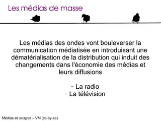 Les médias de masse



        Les médias des ondes vont bouleverser la
      communication médiatisée en introduisant une
     dématérialisation de la distribution qui induit des
       changements dans l'économie des médias et
                      leurs diffusions

                                       – La radio
                                   –   La télévision


Médias et usages – VM (cc-by-sa)
 