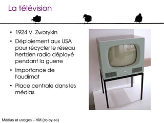 La télévision

    ●
        1924 V. Zworykin
    ●
        Déploiement aux USA 
        pour récycler le réseau 
        hertzien radio déployé 
        pendant la guerre
    ●
        Importance de 
        l'audimat
    ●
        Place centrale dans les 
        médias




Médias et usages – VM (cc-by-sa)
 