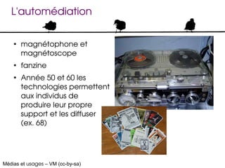L'automédiation

    ●
        magnétophone et 
        magnétoscope
    ●
        fanzine
    ●
        Année 50 et 60 les 
        technologies permettent 
        aux individus de 
        produire leur propre 
        support et les diffuser 
        (ex. 68)




Médias et usages – VM (cc-by-sa)
 