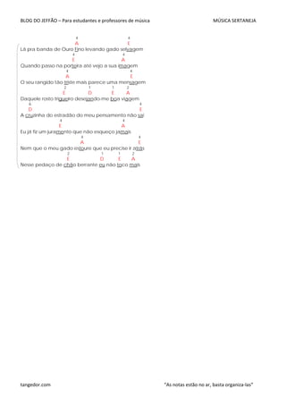 BLOG DO JEFFÃO – Para estudantes e professores de música MÚSICA SERTANEJA
4 4
A E
Lá pra banda de Ouro Fino levando gado selvagem
4 4
E A
Quando passo na porteira até vejo a sua imagem
4 4
A E
O seu rangido tão triste mais parece uma mensagem
2 1 1 2
E D E A
Daquele rosto trigueiro desejando-me boa viagem
6 4
D E
A cruzinha do estradão do meu pensamento não sai
4 4
E A
Eu já fiz um juramento que não esqueço jamais
4 4
A E
Nem que o meu gado estoure que eu precise ir atrás
2 1 1 2
E D E A
Nesse pedaço de chão berrante eu não toco mais
tangedor.com “As notas estão no ar, basta organiza-las”
 