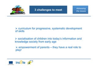 3 challenges to meet
 curriculum for progressive, systematic development
of skills
Adressing
the issues
 empowerment of parents – they have a real role to
play!
 socialisation of children into today’s information and
knowledge society from early age
 
