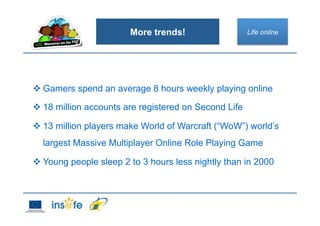More trends!
 Gamers spend an average 8 hours weekly playing online
 18 million accounts are registered on Second Life
 13 million players make World of Warcraft (“WoW”) world’s
largest Massive Multiplayer Online Role Playing Game
 Young people sleep 2 to 3 hours less nightly than in 2000
Life online
 