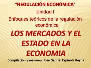 “REGULACIÓN ECONÓMICA”
            Unidad I
Enfoques teóricos de la regulación
            económica
  LOS MERCADOS Y EL
    ESTADO EN LA
      ECONOMIA
Compilación y resumen: José Gabriel Espínola Reyna
 