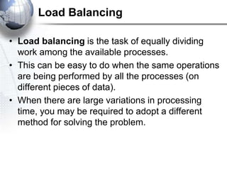Load Balancing
• Load balancing is the task of equally dividing
work among the available processes.
• This can be easy to do when the same operations
are being performed by all the processes (on
different pieces of data).
• When there are large variations in processing
time, you may be required to adopt a different
method for solving the problem.
 