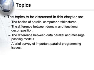 Topics
• The topics to be discussed in this chapter are
– The basics of parallel computer architectures.
– The difference between domain and functional
decomposition.
– The difference between data parallel and message
passing models.
– A brief survey of important parallel programming
issues.
 