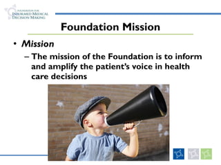 Foundation Mission Mission The mission of the Foundation is to inform and amplify the patient’s voice in health care decisions 