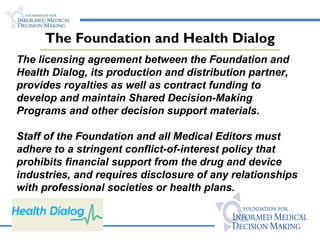 The Foundation and Health Dialog The licensing agreement between the Foundation and Health Dialog, its production and distribution partner, provides royalties as well as contract funding to develop and maintain Shared Decision-Making Programs and other decision support materials. Staff of the Foundation and all Medical Editors must adhere to a stringent conflict-of-interest policy that prohibits financial support from the drug and device industries, and requires disclosure of any relationships with professional societies or health plans. 