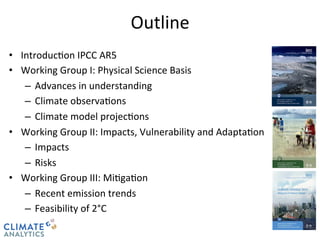 CLIMATE 
ANALYTICS 
Outline 
• Introduc@on 
IPCC 
AR5 
• Working 
Group 
I: 
Physical 
Science 
Basis 
– Advances 
in 
understanding 
– Climate 
observa@ons 
– Climate 
model 
projec@ons 
• Working 
Group 
II: 
Impacts, 
Vulnerability 
and 
Adapta@on 
– Impacts 
– Risks 
• Working 
Group 
III: 
Mi@ga@on 
– Recent 
emission 
trends 
– Feasibility 
of 
2°C 
 