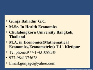 Copyright © 2004 South-Western/Thomson Learning
• Gunja Bahadur G.C.
• M.Sc. In Health Economics
• Chulalongkorn University Bangkok,
Thailand
• M.A. in Economics(Mathematical
Economics,Econometrics) T.U. Kirtipur
• Tel phone:977-1-4310895®
• 977-9841375628
• Email:gunjagc@yahoo.com
 