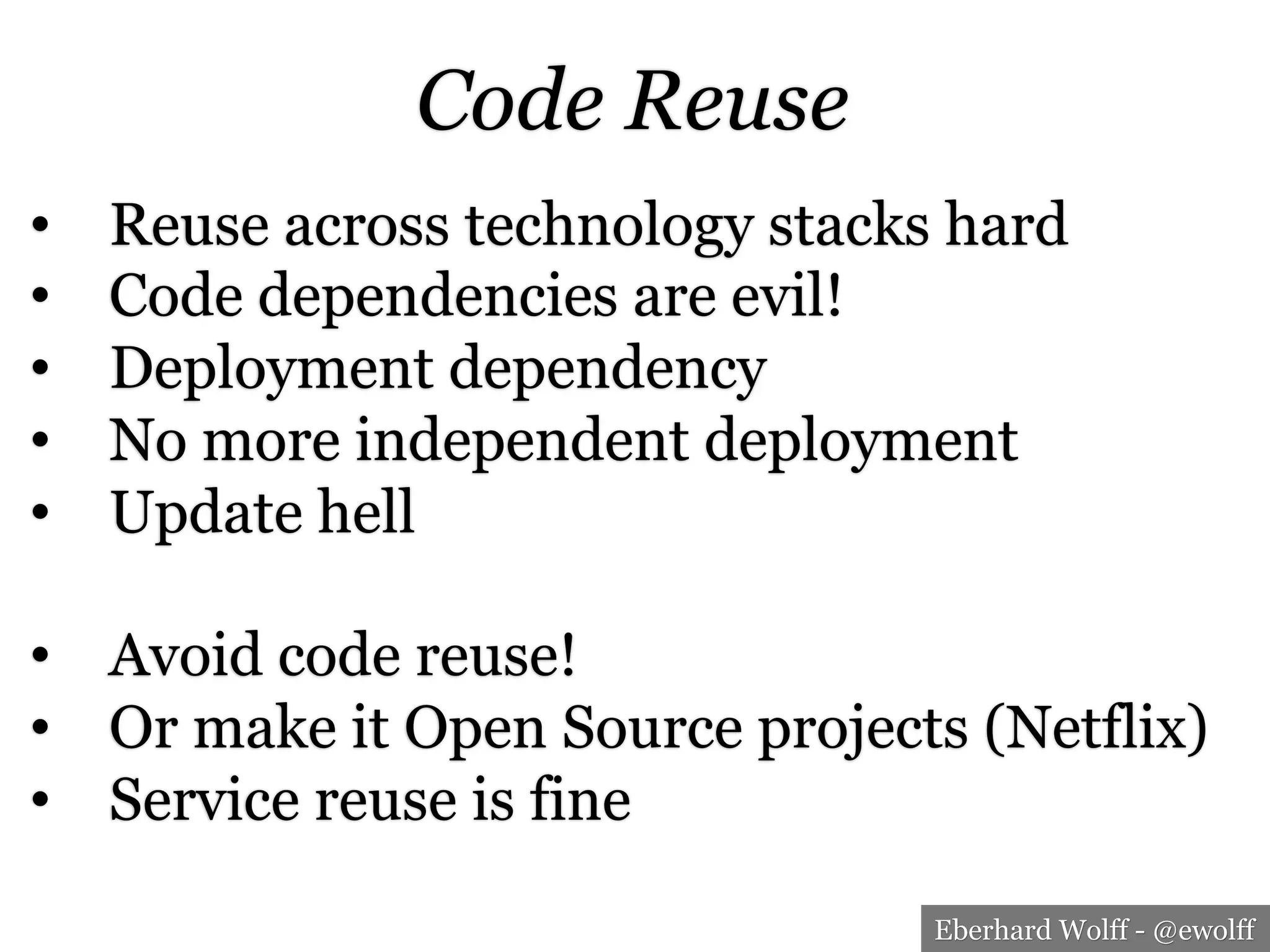 Eberhard Wolff - @ewolff
Code Reuse
•  Reuse across technology stacks hard
•  Code dependencies are evil!
•  Deployment dependency
•  No more independent deployment
•  Update hell
•  Avoid code reuse!
•  Or make it Open Source projects (Netflix)
•  Service reuse is fine
 