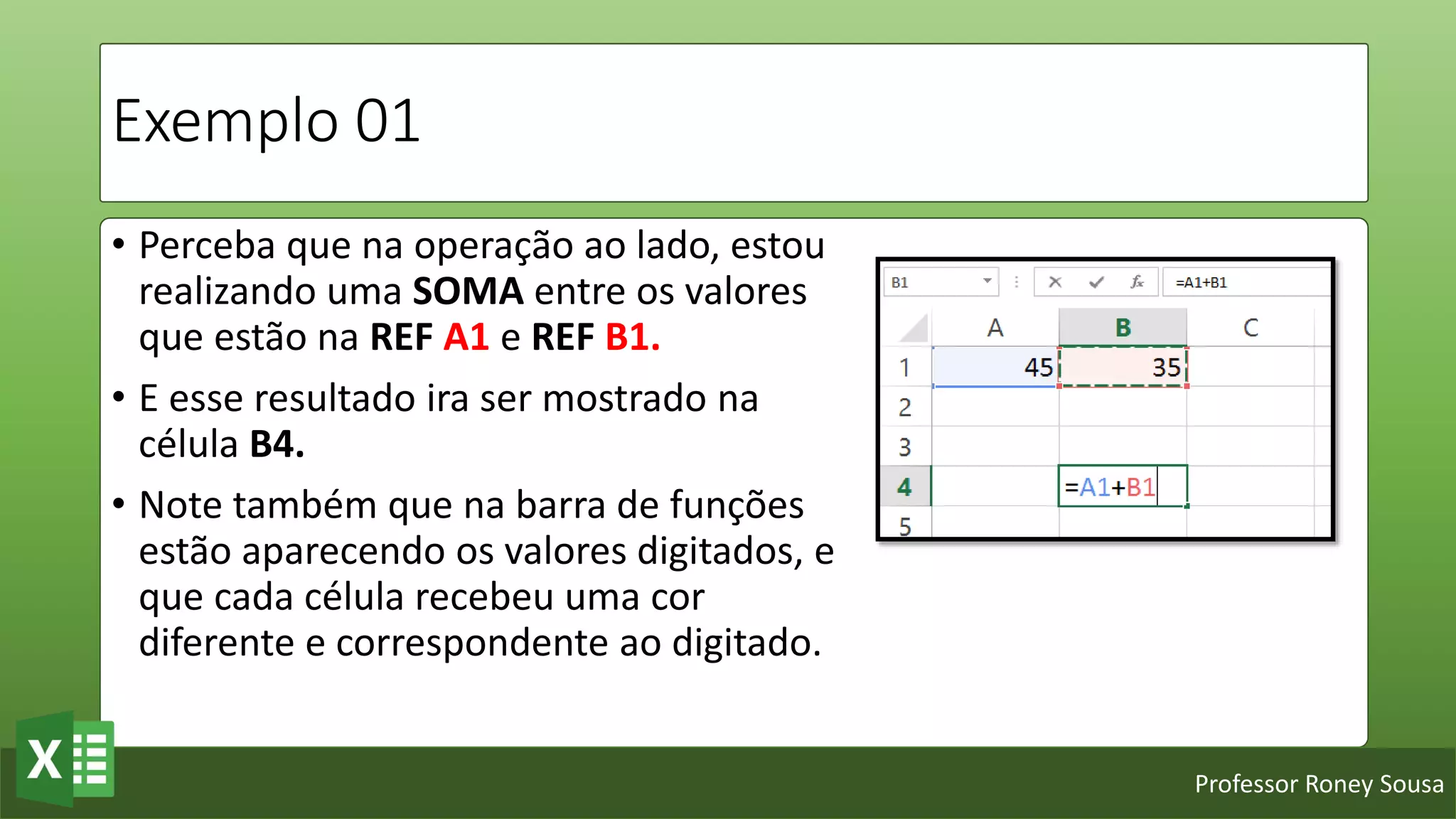 Professor Roney Sousa
Exemplo 01
• Perceba que na operação ao lado, estou
realizando uma SOMA entre os valores
que estão na REF A1 e REF B1.
• E esse resultado ira ser mostrado na
célula B4.
• Note também que na barra de funções
estão aparecendo os valores digitados, e
que cada célula recebeu uma cor
diferente e correspondente ao digitado.
 