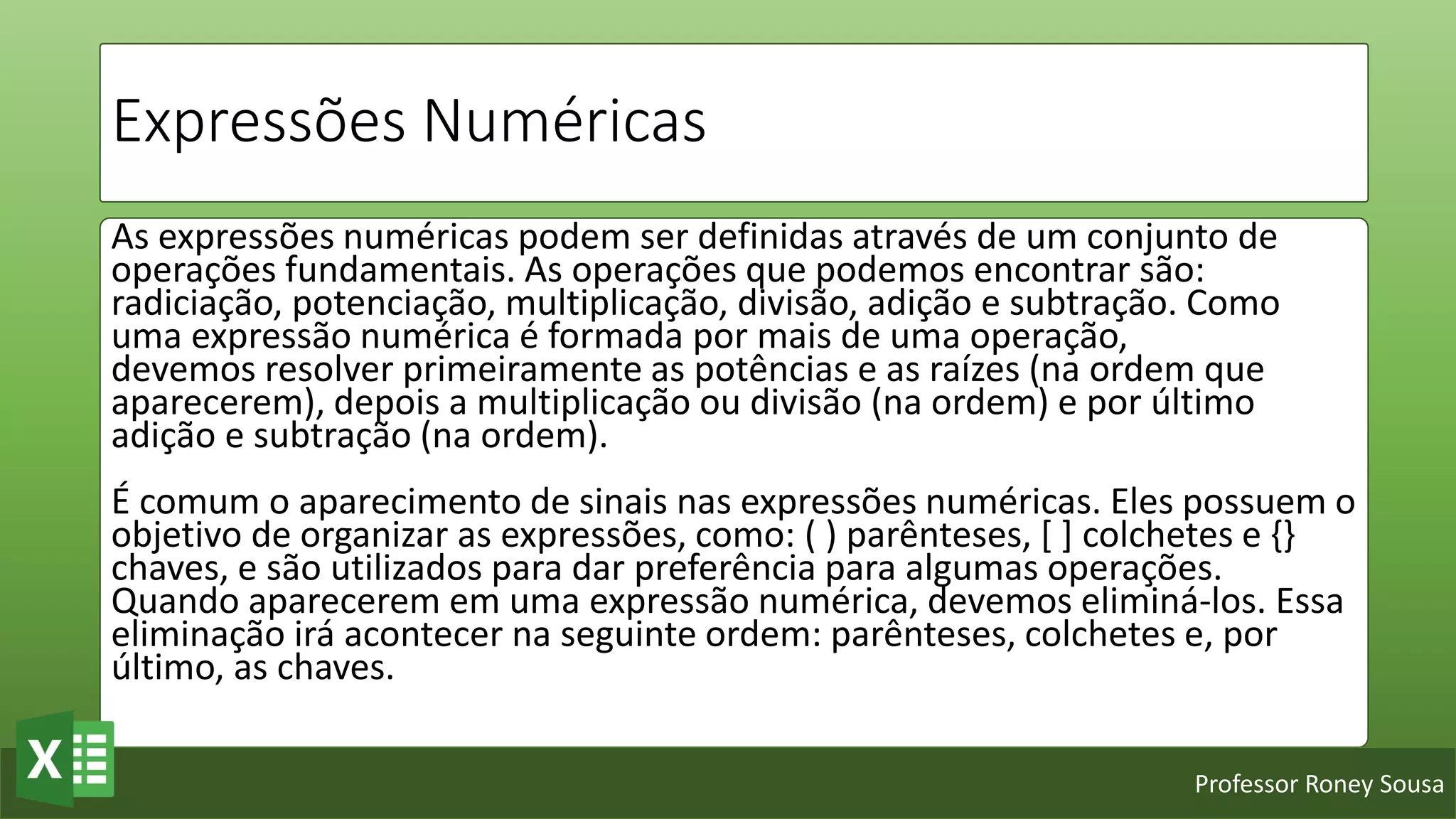 Professor Roney Sousa
Expressões Numéricas
As expressões numéricas podem ser definidas através de um conjunto de
operações fundamentais. As operações que podemos encontrar são:
radiciação, potenciação, multiplicação, divisão, adição e subtração. Como
uma expressão numérica é formada por mais de uma operação,
devemos resolver primeiramente as potências e as raízes (na ordem que
aparecerem), depois a multiplicação ou divisão (na ordem) e por último
adição e subtração (na ordem).
É comum o aparecimento de sinais nas expressões numéricas. Eles possuem o
objetivo de organizar as expressões, como: ( ) parênteses, [ ] colchetes e {}
chaves, e são utilizados para dar preferência para algumas operações.
Quando aparecerem em uma expressão numérica, devemos eliminá-los. Essa
eliminação irá acontecer na seguinte ordem: parênteses, colchetes e, por
último, as chaves.
 