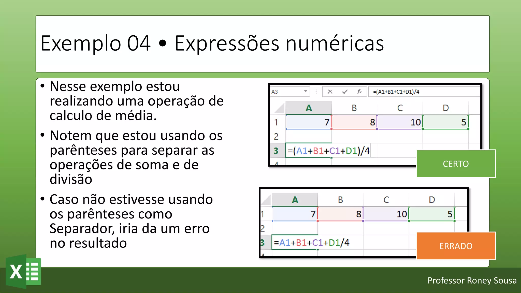 Professor Roney Sousa
Exemplo 04 • Expressões numéricas
• Nesse exemplo estou
realizando uma operação de
calculo de média.
• Notem que estou usando os
parênteses para separar as
operações de soma e de
divisão
• Caso não estivesse usando
os parênteses como
Separador, iria da um erro
no resultado
CERTO
ERRADO
 