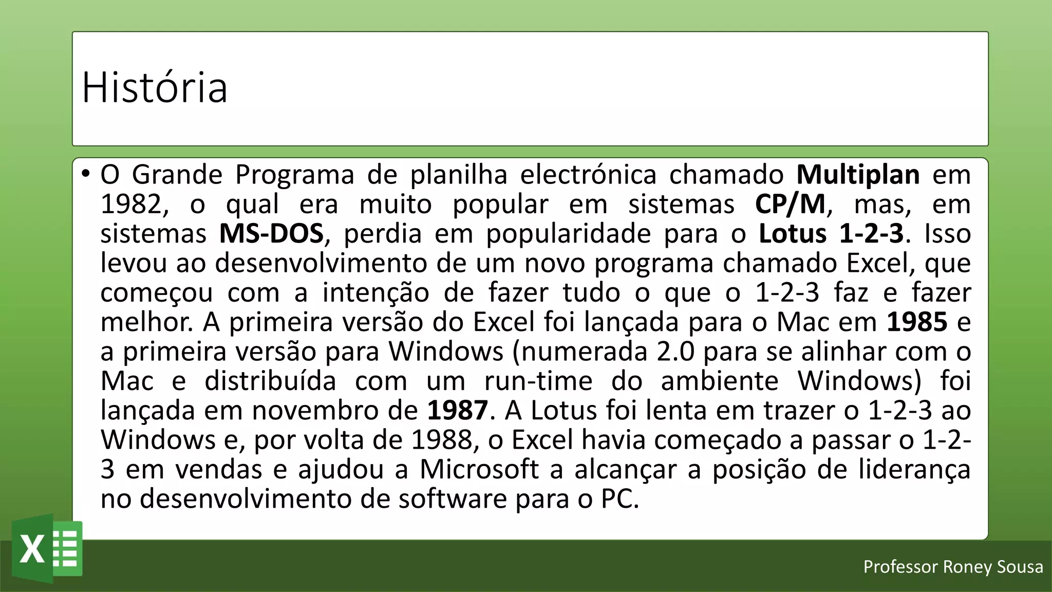 Professor Roney Sousa
História
• O Grande Programa de planilha electrónica chamado Multiplan em
1982, o qual era muito popular em sistemas CP/M, mas, em
sistemas MS-DOS, perdia em popularidade para o Lotus 1-2-3. Isso
levou ao desenvolvimento de um novo programa chamado Excel, que
começou com a intenção de fazer tudo o que o 1-2-3 faz e fazer
melhor. A primeira versão do Excel foi lançada para o Mac em 1985 e
a primeira versão para Windows (numerada 2.0 para se alinhar com o
Mac e distribuída com um run-time do ambiente Windows) foi
lançada em novembro de 1987. A Lotus foi lenta em trazer o 1-2-3 ao
Windows e, por volta de 1988, o Excel havia começado a passar o 1-2-
3 em vendas e ajudou a Microsoft a alcançar a posição de liderança
no desenvolvimento de software para o PC.
 