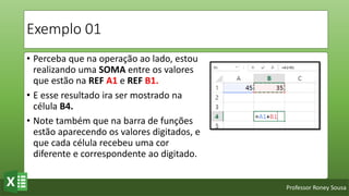Professor Roney Sousa
Exemplo 01
• Perceba que na operação ao lado, estou
realizando uma SOMA entre os valores
que estão na REF A1 e REF B1.
• E esse resultado ira ser mostrado na
célula B4.
• Note também que na barra de funções
estão aparecendo os valores digitados, e
que cada célula recebeu uma cor
diferente e correspondente ao digitado.
 