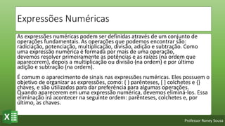 Professor Roney Sousa
Expressões Numéricas
As expressões numéricas podem ser definidas através de um conjunto de
operações fundamentais. As operações que podemos encontrar são:
radiciação, potenciação, multiplicação, divisão, adição e subtração. Como
uma expressão numérica é formada por mais de uma operação,
devemos resolver primeiramente as potências e as raízes (na ordem que
aparecerem), depois a multiplicação ou divisão (na ordem) e por último
adição e subtração (na ordem).
É comum o aparecimento de sinais nas expressões numéricas. Eles possuem o
objetivo de organizar as expressões, como: ( ) parênteses, [ ] colchetes e {}
chaves, e são utilizados para dar preferência para algumas operações.
Quando aparecerem em uma expressão numérica, devemos eliminá-los. Essa
eliminação irá acontecer na seguinte ordem: parênteses, colchetes e, por
último, as chaves.
 
