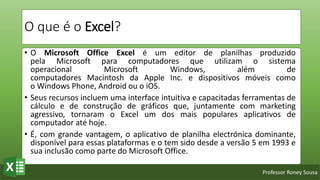 Professor Roney Sousa
O que é o Excel?
• O Microsoft Office Excel é um editor de planilhas produzido
pela Microsoft para computadores que utilizam o sistema
operacional Microsoft Windows, além de
computadores Macintosh da Apple Inc. e dispositivos móveis como
o Windows Phone, Android ou o iOS.
• Seus recursos incluem uma interface intuitiva e capacitadas ferramentas de
cálculo e de construção de gráficos que, juntamente com marketing
agressivo, tornaram o Excel um dos mais populares aplicativos de
computador até hoje.
• É, com grande vantagem, o aplicativo de planilha electrónica dominante,
disponível para essas plataformas e o tem sido desde a versão 5 em 1993 e
sua inclusão como parte do Microsoft Office.
 