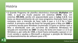 Professor Roney Sousa
História
• O Grande Programa de planilha electrónica chamado Multiplan em
1982, o qual era muito popular em sistemas CP/M, mas, em
sistemas MS-DOS, perdia em popularidade para o Lotus 1-2-3. Isso
levou ao desenvolvimento de um novo programa chamado Excel, que
começou com a intenção de fazer tudo o que o 1-2-3 faz e fazer
melhor. A primeira versão do Excel foi lançada para o Mac em 1985 e
a primeira versão para Windows (numerada 2.0 para se alinhar com o
Mac e distribuída com um run-time do ambiente Windows) foi
lançada em novembro de 1987. A Lotus foi lenta em trazer o 1-2-3 ao
Windows e, por volta de 1988, o Excel havia começado a passar o 1-2-
3 em vendas e ajudou a Microsoft a alcançar a posição de liderança
no desenvolvimento de software para o PC.
 