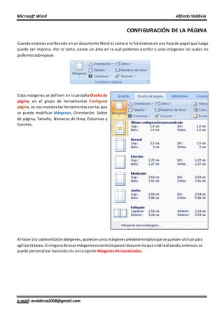 Microsoft Word Alfredo Valdivia
e-mail: avaldivia2008@gmail.com
CONFIGURACIÓN DE LA PÁGINA
Cuando estamos escribiendo en un documento Word es como si lo hiciéramos en una hoja de papel que luego
puede ser impresa. Por lo tanto, existe un área en la cual podemos escribir y unos márgenes los cuales no
podemos sobrepasar.
Estos márgenes se definen en la pestaña Diseño de
página, en el grupo de herramientas Configurar
página, se nos muestra las herramientas con las que
se puede modificar Márgenes, Orientación, Saltos
de página, Tamaño, Números de línea, Columnas y
Guiones.
Al hacer clicsobre el botónMárgenes, aparecenunosmárgenespredeterminadosque se pueden utilizar para
agilizarlatarea. Si ningunode esosmárgenesescorrectoparael documentoque estárealizando,entonces se
puede personalizar haciendo clic en la opción Márgenes Personalizados.
 