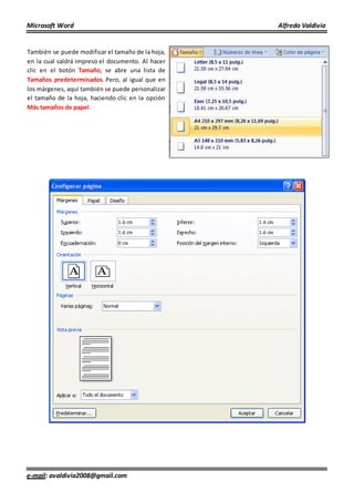 Microsoft Word Alfredo Valdivia
e-mail: avaldivia2008@gmail.com
También se puede modificar el tamaño de la hoja,
en la cual saldrá impreso el documento. Al hacer
clic en el botón Tamaño, se abre una lista de
Tamaños predeterminados. Pero, al igual que en
los márgenes, aquí también se puede personalizar
el tamaño de la hoja, haciendo clic en la opción
Más tamaños de papel.