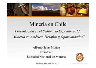 Minería en Chile
  Presentación en el Seminario Expomín 2012:
“Minería en América, Desafíos y Oportunidades”

             Alberto Salas Muñoz
                  Presidente
         Sociedad Nacional de Minería
               Santiago, 9 de abril de 2012
 