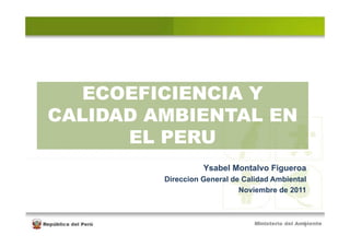 ECOEFICIENCIA Y
CALIDAD AMBIENTAL EN
      EL PERU
                   Ysabel Montalvo Figueroa
         Direccion General de Calidad Ambiental
                             Noviembre de 2011



                                              1
 